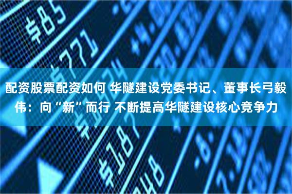 配资股票配资如何 华隧建设党委书记、董事长弓毅伟：向“新”而行 不断提高华隧建设核心竞争力