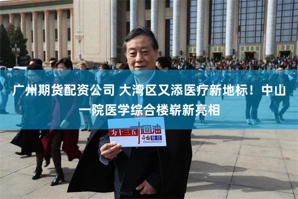 广州期货配资公司 大湾区又添医疗新地标！中山一院医学综合楼崭新亮相