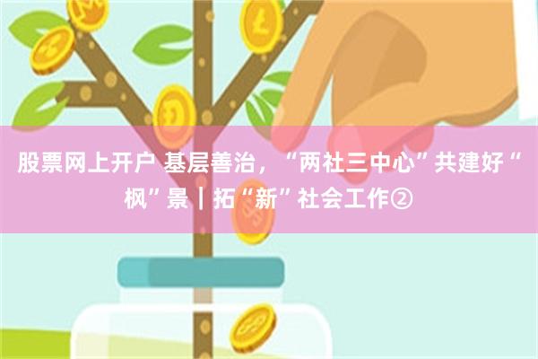 股票网上开户 基层善治，“两社三中心”共建好“枫”景｜拓“新”社会工作②