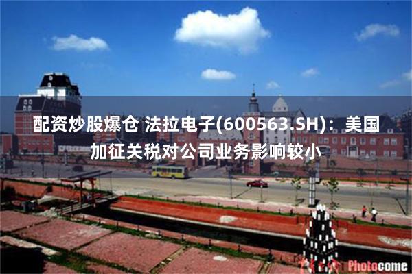 配资炒股爆仓 法拉电子(600563.SH)：美国加征关税对公司业务影响较小