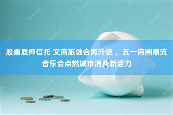 股票质押信托 文商旅融合再升级 ，五一商圈潮流音乐会点燃城市消费新活力