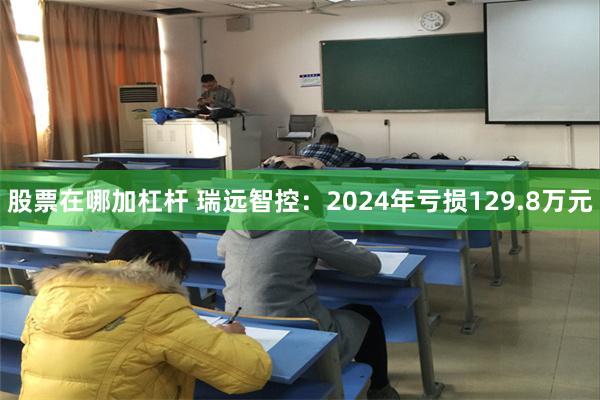 股票在哪加杠杆 瑞远智控：2024年亏损129.8万元