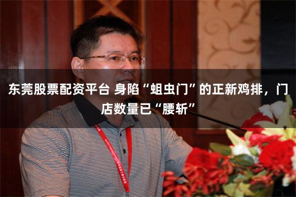 东莞股票配资平台 身陷“蛆虫门”的正新鸡排，门店数量已“腰斩”
