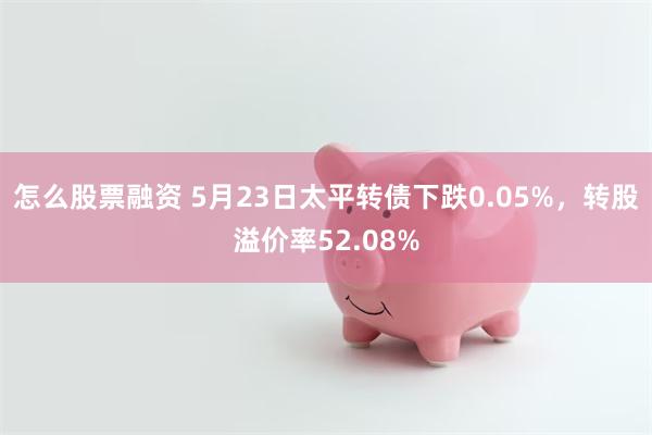 怎么股票融资 5月23日太平转债下跌0.05%，转股溢价率52.08%