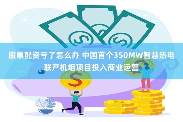 股票配资亏了怎么办 中国首个350MW智慧热电联产机组项目投入商业运营