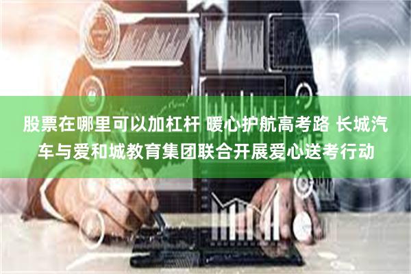 股票在哪里可以加杠杆 暖心护航高考路 长城汽车与爱和城教育集团联合开展爱心送考行动