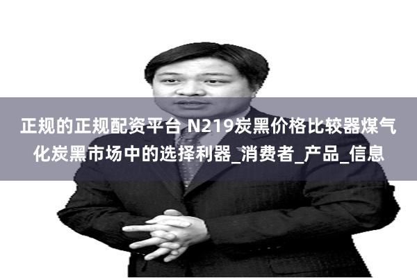 正规的正规配资平台 N219炭黑价格比较器煤气化炭黑市场中的选择利器_消费者_产品_信息
