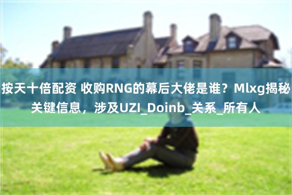 按天十倍配资 收购RNG的幕后大佬是谁？Mlxg揭秘关键信息，涉及UZI_Doinb_关系_所有人