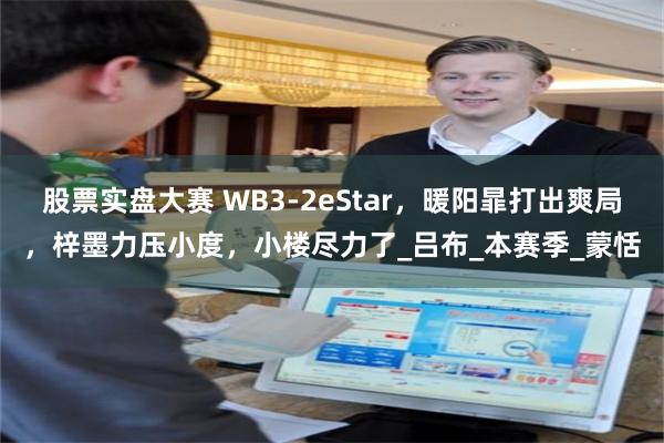 股票实盘大赛 WB3-2eStar，暖阳暃打出爽局，梓墨力压小度，小楼尽力了_吕布_本赛季_蒙恬