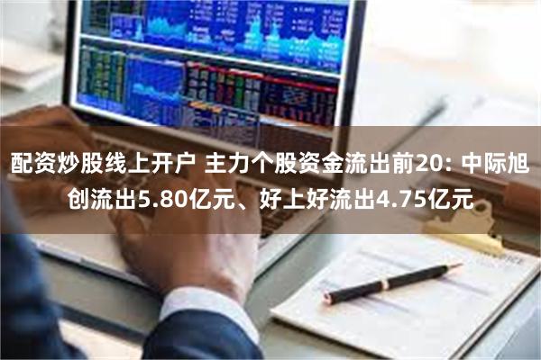 配资炒股线上开户 主力个股资金流出前20: 中际旭创流出5.80亿元、好上好流出4.75亿元