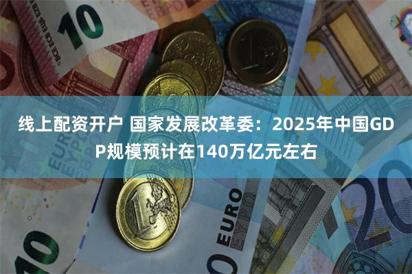 线上配资开户 国家发展改革委：2025年中国GDP规模预计在140万亿元左右