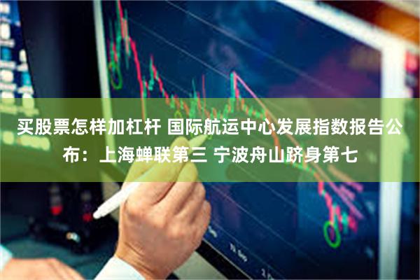 买股票怎样加杠杆 国际航运中心发展指数报告公布：上海蝉联第三 宁波舟山跻身第七