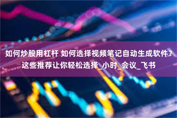 如何炒股用杠杆 如何选择视频笔记自动生成软件？这些推荐让你轻松选择_小时_会议_飞书