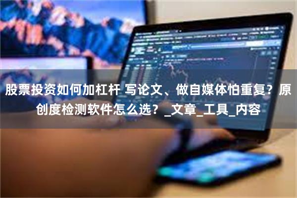 股票投资如何加杠杆 写论文、做自媒体怕重复？原创度检测软件怎么选？_文章_工具_内容