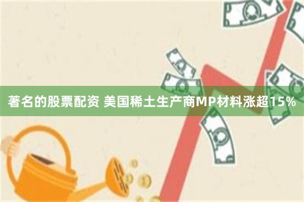 著名的股票配资 美国稀土生产商MP材料涨超15%