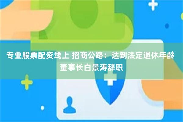 专业股票配资线上 招商公路：达到法定退休年龄 董事长白景涛辞职