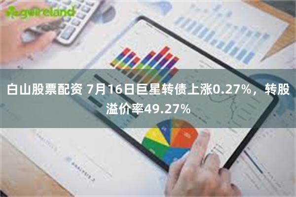 白山股票配资 7月16日巨星转债上涨0.27%，转股溢价率49.27%