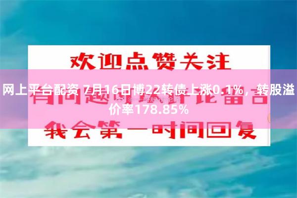 网上平台配资 7月16日博22转债上涨0.1%，转股溢价率178.85%