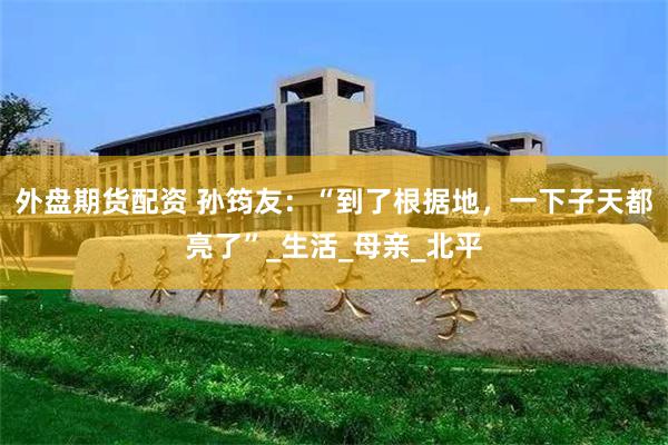 外盘期货配资 孙筠友：“到了根据地，一下子天都亮了”_生活_母亲_北平