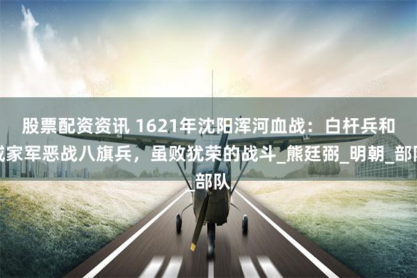 股票配资资讯 1621年沈阳浑河血战：白杆兵和戚家军恶战八旗兵，虽败犹荣的战斗_熊廷弼_明朝_部队