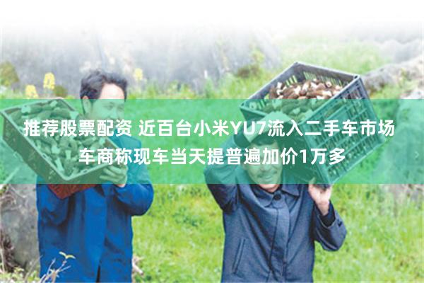 推荐股票配资 近百台小米YU7流入二手车市场 车商称现车当天提普遍加价1万多
