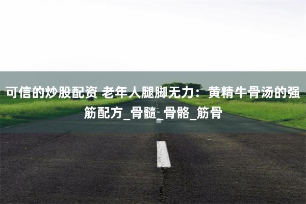 可信的炒股配资 老年人腿脚无力：黄精牛骨汤的强筋配方_骨髓_骨骼_筋骨
