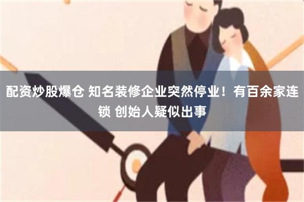 配资炒股爆仓 知名装修企业突然停业！有百余家连锁 创始人疑似出事