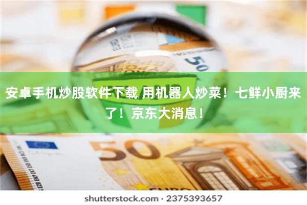 安卓手机炒股软件下载 用机器人炒菜！七鲜小厨来了！京东大消息！