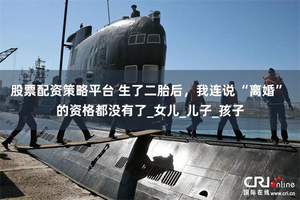 股票配资策略平台 生了二胎后，我连说 “离婚” 的资格都没有了_女儿_儿子_孩子