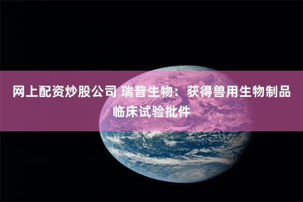 网上配资炒股公司 瑞普生物：获得兽用生物制品临床试验批件