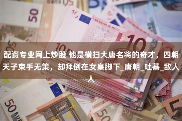 配资专业网上炒股 他是横扫大唐名将的奇才，四朝天子束手无策，却拜倒在女皇脚下_唐朝_吐蕃_敌人