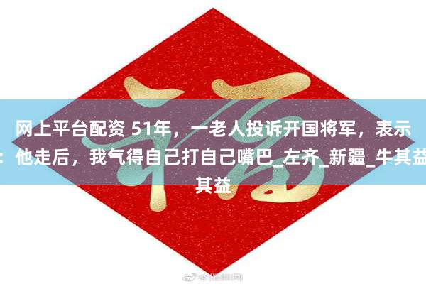 网上平台配资 51年，一老人投诉开国将军，表示：他走后，我气得自己打自己嘴巴_左齐_新疆_牛其益