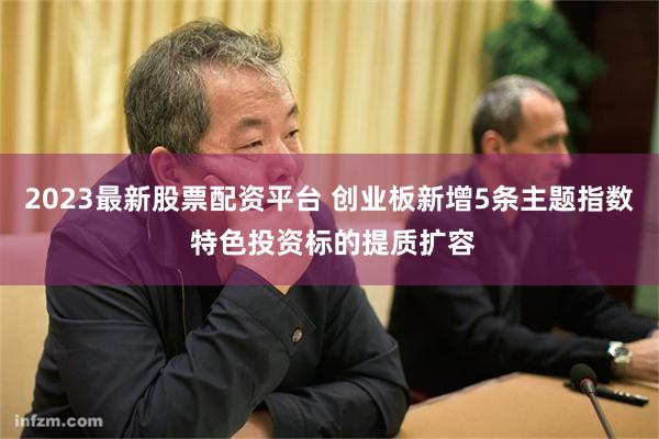 2023最新股票配资平台 创业板新增5条主题指数 特色投资标的提质扩容