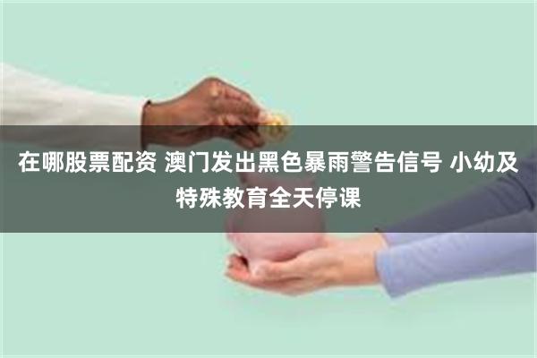 在哪股票配资 澳门发出黑色暴雨警告信号 小幼及特殊教育全天停课