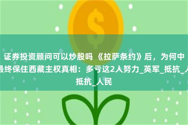 证券投资顾问可以炒股吗 《拉萨条约》后，为何中国最终保住西藏主权真相：多亏这2人努力_英军_抵抗_人民