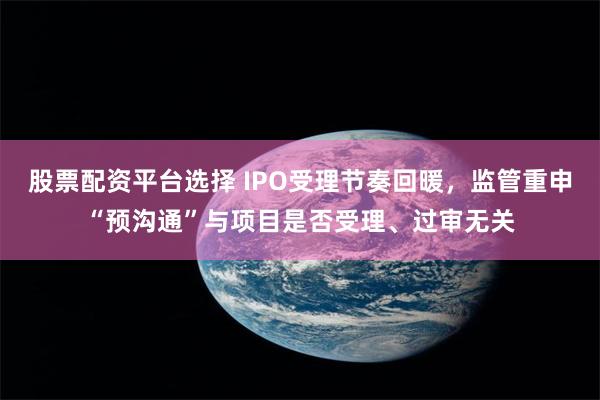 股票配资平台选择 IPO受理节奏回暖，监管重申“预沟通”与项目是否受理、过审无关
