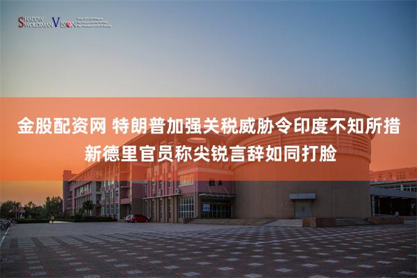 金股配资网 特朗普加强关税威胁令印度不知所措 新德里官员称尖锐言辞如同打脸