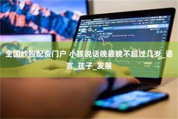 全国炒股配资门户 小孩说话晚最晚不超过几岁_语言_孩子_发展