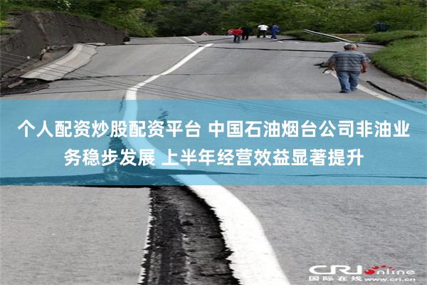 个人配资炒股配资平台 中国石油烟台公司非油业务稳步发展 上半年经营效益显著提升