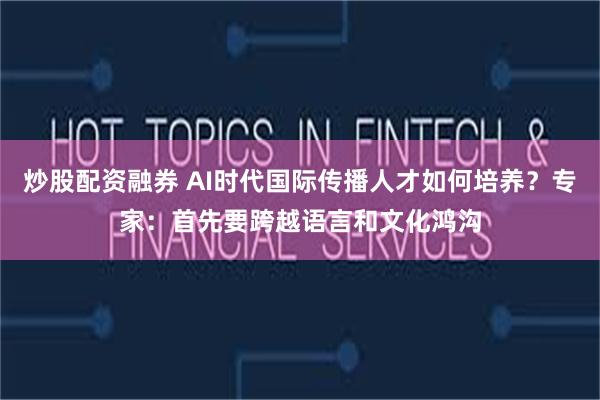 炒股配资融券 AI时代国际传播人才如何培养?专家:首先要跨越语言和文化鸿沟
