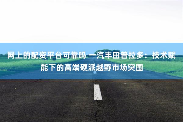 网上的配资平台可靠吗 一汽丰田普拉多：技术赋能下的高端硬派越野市场突围